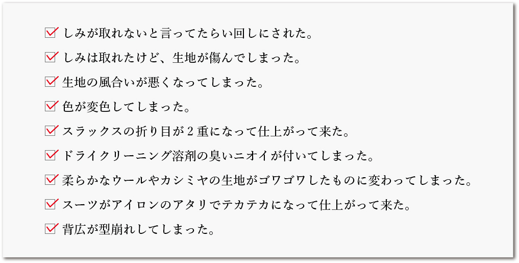 しみが取れないと言ってたらい回しにされた。／しみは取れたけど、生地が傷んでしまった。／生地の風合いが悪くなってしまった。／色が変色してしまった。／スラックスの折り目が2重になって仕上がって来た。／ドライクリーニング溶剤の臭いニオイが付いてしまった。／柔らかなウールやカシミヤの生地がゴワゴワしたものに変わってしまった。／スーツがアイロンのアタリでテカテカになって仕上がって来た。／背広が型崩れしてしまった。