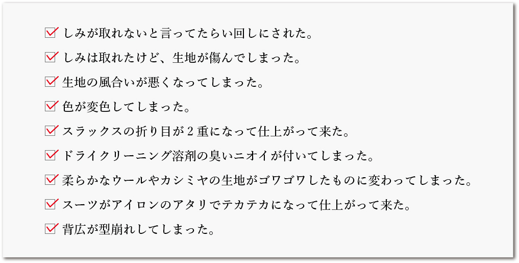 しみが取れないと言ってたらい回しにされた。／しみは取れたけど、生地が傷んでしまった。／生地の風合いが悪くなってしまった。／色が変色してしまった。／スラックスの折り目が2重になって仕上がって来た。／ドライクリーニング溶剤の臭いニオイが付いてしまった。／柔らかなウールやカシミヤの生地がゴワゴワしたものに変わってしまった。／スーツがアイロンのアタリでテカテカになって仕上がって来た。／背広が型崩れしてしまった。