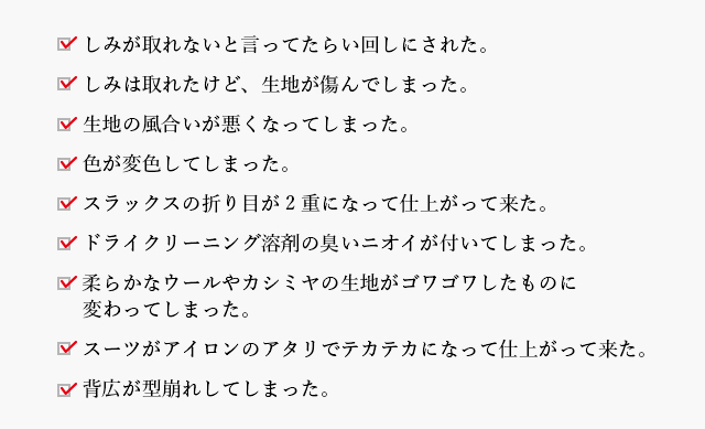 しみが取れないと言ってたらい回しにされた。／しみは取れたけど、生地が傷んでしまった。／生地の風合いが悪くなってしまった。／色が変色してしまった。／スラックスの折り目が2重になって仕上がって来た。／ドライクリーニング溶剤の臭いニオイが付いてしまった。／柔らかなウールやカシミヤの生地がゴワゴワしたものに変わってしまった。／スーツがアイロンのアタリでテカテカになって仕上がって来た。／背広が型崩れしてしまった。